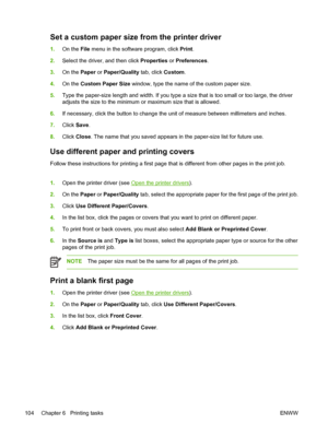 Page 116Set a custom paper size from the printer driver
1.On the File menu in the software program, click Print.
2.Select the driver, and then click Properties or Preferences.
3.On the Paper or Paper/Quality tab, click Custom.
4.On the Custom Paper Size window, type the name of the custom paper size.
5.Type the paper-size length and width. If you type a size that is too small or too large, the driver
adjusts the size to the minimum or maximum size that is allowed.
6.If necessary, click the button to change the...