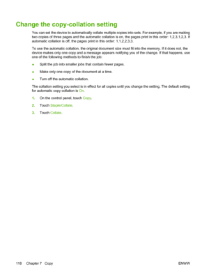 Page 130Change the copy-collation setting
You can set the device to automatically collate multiple copies into sets. For example, if you are making
two copies of three pages and the automatic collation is on, the pages print in this order: 1,2,3,1,2,3. If
automatic collation is off, the pages print in this order: 1,1,2,2,3,3.
To use the automatic collation, the original document size must fit into the memory. If it does not, the
device makes only one copy and a message appears notifying you of the change. If...