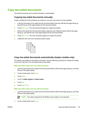 Page 131Copy two-sided documents
Two-sided documents can be copied manually or automatically.
Copying two-sided documents manually
Copies resulting from this procedure are printed on one side, and need to be hand-collated.
1.Load the documents to be copied into the document feeder input tray with the first page facing up,
and with the top of the page leading into the document feeder.
2.Touch Start Copy. The odd-numbered pages are copied and printed.
3.Remove the stack from the document feeder output tray and...