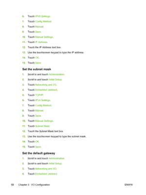 Page 706.Touch IPV4 Settings.
7.Touch Config Method.
8.Touch Manual.
9.Touch Save.
10.Touch Manual Settings.
11.Touch IP Address.
12.Touch the IP Address text box.
13.Use the touchscreen keypad to type the IP address.
14.Touch OK.
15.Touch Save.
Set the subnet mask
1.Scroll to and touch Administration.
2.Scroll to and touch Initial Setup.
3.Touch Networking and I/O.
4.Touch Embedded Jetdirect.
5.Touch TCP/IP.
6.Touch IPV4 Settings.
7.Touch Config Method.
8.Touch Manual.
9.Touch Save.
10.Touch Manual Settings....