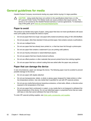 Page 74General guidelines for media
Hewlett-Packard Company recommends testing any paper before buying it in large quantities.
CAUTIONUsing media that does not conform to the specifications listed here or in the
HP LaserJet Printer Family Print Media Guide can cause problems that require service. This
service is not covered by the Hewlett-Packard warranty or service agreements. To download a
copy of the guide, go to 
www.hp.com/support/ljpaperguide.
Paper to avoid
The product can handle many types of paper....