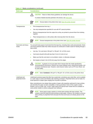 Page 77Media typeConsiderations
CAUTIONFailure to follow these guidelines can damage the device.
If a sheet of labels becomes jammed in the device, see 
Clear jams.
NOTEChoose labels in the printer driver (see Open the printer drivers).
Transparencies●Print transparencies from tray 1.
●Use only transparencies specified for use with HP LaserJet printers
●Remove transparencies from the output bin as they are printed to prevent them from sticking
together.
●Place transparencies on a flat surface after removing...