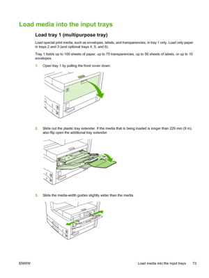 Page 85Load media into the input trays
Load tray 1 (multipurpose tray)
Load special print media, such as envelopes, labels, and transparencies, in tray 1 only. Load only paper
in trays 2 and 3 (and optional trays 4, 5, and 6). 
Tray 1 holds up to 100 sheets of paper, up to 75 tran sparencies, up to 50 sheets of labels, or up to 10
envelopes.
1. Open tray 1 by pulling the front cover down.
2.Slide out the plastic tray extender. If the media th at is being loaded is longer than 229 mm (9 in),
also flip open the...