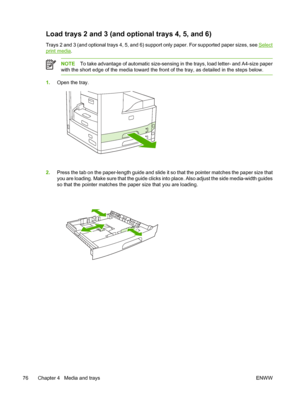 Page 88Load trays 2 and 3 (and optional trays 4, 5, and 6) 
Trays 2 and 3 (and optional trays 4, 5, and 6) su pport only paper. For supported paper sizes, see Select
print media.
NOTETo take advantage of automatic size-sensing in the trays, load letter- and A4-size paper
with the short edge of the medi a toward the front of the tray, as detailed in the steps below.
1.Open the tray.
2.Press the tab on the paper-length guide and slide it  so that the pointer matches the paper size that
you are loading. Make sure...