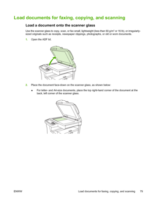 Page 91Load documents for faxing, copying, and scanning
Load a document onto the scanner glass
Use the scanner glass to copy, scan, or fa x small, lightweight (less than 60 g/m2 or 16 lb), or irregularly-
sized originals such as receipts, newspaper clippings, photographs, or old or worn documents.
1. Open the ADF lid.
2.Place the document face-down on th e scanner glass, as shown below:
● For letter- and A4-size documents, place the top 
right-hand corner of the document at the
back, left corner of the scanner...