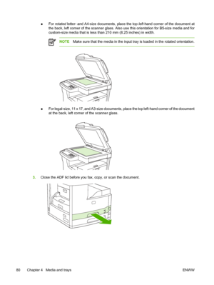 Page 92●For 
rotated  letter- and A4-size documents, place the top  left-hand corner of the document at
the back, left corner of the scanner glass. Also use this orientation for B5-size media and for
custom-size media that is less than 210 mm (8.25 inches) in width.
NOTE Make sure that the media in the input tr ay is loaded in the rotated orientation.
●For legal-size, 11 x 17, and A3-size documents, place the top left-hand corner of the document
at the back, left corner of the scanner glass.
3.
Close the ADF...