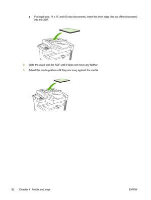 Page 94●For legal-size, 11 x 17, and A3-size documents, insert the short edge (the top of the document)
into the ADF.
2.
Slide the stack into the ADF until it does not move any farther.
3. Adjust the media guides until they are snug against the media.
82 Chapter 4   Media and trays ENWW
 