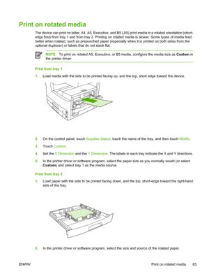 Page 95Print on rotated media  
The device can print on letter, A4, A5, Executive, and B5 (JIS) print media in a rotated orientation (short-
edge first) from tray 1 and from  tray 2. Printing on rotated media is  slower. Some types of media feed
better when rotated, such as prepu nched paper (especially when it is printed on both sides from the
optional duplexer) or labels that do not stack flat.
NOTE To print on  rotated A5, Executive, or B5 media, configure the media size as  Custom in
the printer driver....