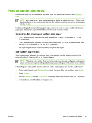 Page 97Print on custom-size media  
Custom-size paper can be printed from any of the trays. For media specifications, see Media and
trays.
NOTEVery small or very large custom-size paper should be printed from tray 1. The control
panel can be set for one custom size at a time. Do not load more than one size of custom paper
into the device.
For best printing performance when you print large numbers of small or narrow media and standard
paper, print the standard paper first and then print the small or narrow...