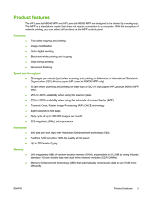 Page 17Product features
The HP LaserJet M9040 MFP and HP LaserJet M9050 MFP are designed to be shared by a workgroup.
The MFP is a standalone copier that does not require connection to a computer. With the exception of
network printing, you can select all functions at the MFP control panel.
Functions
●Two-sided copying and printing
●Image modification
●Color digital sending
●Black-and-white printing and copying
●Wide-format printing
●Document finishing
Speed and throughput
●50 images per minute (ipm) when...