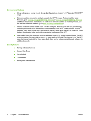 Page 20Environmental features
●Sleep setting saves energy (meets Energy Star® guidelines, Version 1.0 HP LaserJet M9050 MFP
only)
●Firmware updates provide the ability to upgrade the MFP firmware. To download the latest
firmware, go to 
www.hp.com/go/ljm9040mfp_firmware or www.hp.com/go/ljm9050mfp_firmware
and follow the onscreen instructions. To easily send firmware updates to multiple products, use
the HP Web Jetadmin software (go to 
www.hp.com/go/webjetadmin).
●Internal hard disk can be used to store...