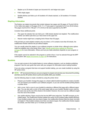 Page 23●Staples up to 25 sheets of paper per document A3- and ledger-size paper
●Folds single pages
●Saddle-stitches and folds up to 40 booklets of 5 sheets stacked, or 20 booklets of 10 sheets
stacked.
Stapling information
The finisher can staple documents that contain between two pages and 50 pages of 75 g/m2 (20 lb)
A-4-or letter-size paper or 25 pages of A3- 11 x 17-size paper or equivalent to 5.5 mm (0.22 inches).
The pages must be 64 to 199 g/m
2 (17 to 53 lb) of all sizes supported by the MFP.
Consider...