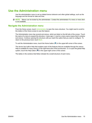 Page 29Use the Administration menu
Use the administration menu to set up default device behavior and other global settings, such as the
language and the format for date and time.
NOTE:Menus can be locked by the administrator. Contact the administrator if a menu or menu item
is not available.
Navigate the Administration menu
From the Home screen, touch Administration to open the menu structure. You might need to scroll to
the bottom of the Home screen to see this feature.
The Administration menu has several...