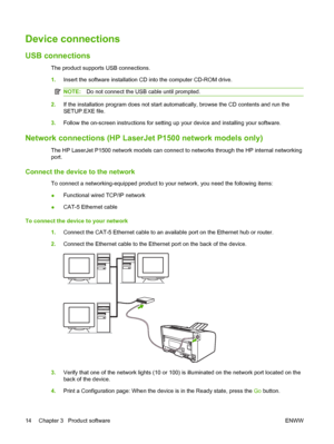 Page 24Device connections
USB connections
The product supports USB connections. 
1. Insert the software installation CD into the computer CD-ROM drive.
NOTE:Do not connect the USB cable until prompted.
2.If the installation program does not start automatically, browse the CD contents and run the 
SETUP.EXE file. 
3. Follow the on-screen instructions for setting up your device and installing your software.
Network connections (HP LaserJet P1500 network models only)
The HP LaserJet P1500 network models can...