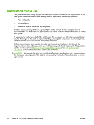 Page 32Understand media use
The product can use a variety of paper and other print media in accordance with the guidelines in this
user guide. Media that does not meet these guidelines might cause the following problems:
●Poor print quality
●Increased jams
●Premature wear on the device, requiring repair
For best results, use only HP brand paper and print media. Hewlett-Packard Company cannot
recommend the use of other brands. Because they are not HP products, HP cannot influence or control
their quality.
It is...