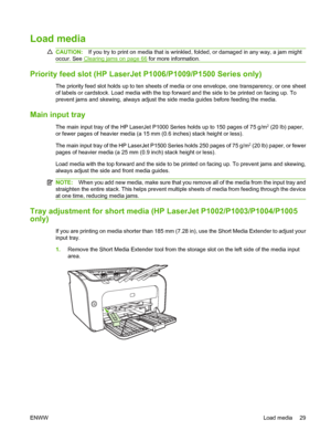 Page 39Load media
CAUTION:If you try to print on media that is wrinkled, folded, or damaged in any way, a jam might 
occur. See Clearing jams on page 66  for more information.
Priority feed slot (HP LaserJet P1006/P1009/P1500 Series only)
The priority feed slot holds up to ten sheets of media or one envelope, one transparency, or one sheet 
of labels or cardstock. Load media with the top fo rward and the side to be printed on facing up. To 
prevent jams and skewing, always adjust the side media guides before...