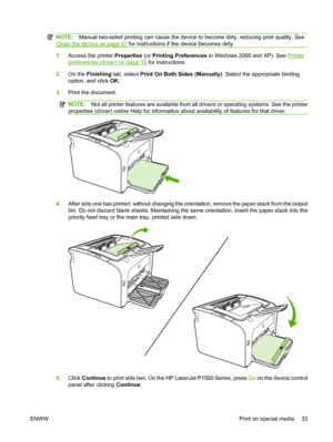 Page 43NOTE:Manual two-sided printing can cause the device to become dirty, reducing print quality. See
Clean the device on page 47 for instructions if the device becomes dirty.
1.Access the printer Properties (or Printing Preferences in Windows 2000 and XP). See Printer
preferences (driver) on page 16 for instructions. 
2. On the Finishing tab, select Print On Both Sides (Manually). Select the appropriate binding 
option, and click  OK. 
3. Print the document.
NOTE:Not all printer features are available from...