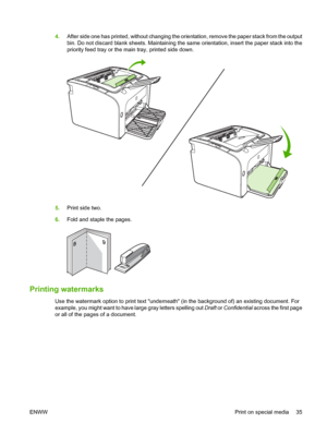 Page 454.After side one has printed, without changing the orientation, remove the paper stack from the output 
bin. Do not discard blank sheets. Maintaining the sa me orientation, insert the paper stack into the 
priority feed tray or the ma in tray, printed side down.
5.Print side two. 
6. Fold and staple the pages.
Printing watermarks
Use the watermark option to print text underneath (in the background of) an existing document. For 
example, you might want to have large gray letters spelling out  Draft or...