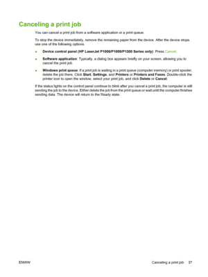 Page 47Canceling a print job
You can cancel a print job from a software application or a print queue.
To stop the device immediately, remove the remaining paper from the device. After the device stops,
use one of the following options.
●Device control panel (HP LaserJet P1006/P1009/P1500 Series only): Press Cancel.
●Software application: Typically, a dialog box appears briefly on your screen, allowing you to
cancel the print job.
●Windows print queue: If a print job is waiting in a print queue (computer memory)...