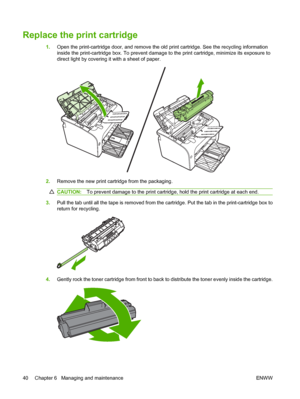 Page 50Replace the print cartridge
1.Open the print-cartridge door, and remove the old print cartridge. See the recycling information 
inside the print-cartridge box. To prevent damage  to the print cartridge, minimize its exposure to 
direct light by covering it with a sheet of paper.
2. Remove the new print cartridge from the packaging.
CAUTION:To prevent damage to the print cartridge, hold the print cartridge at each end.
3.Pull the tab until all the tape is removed from the cartridge. Put the tab in the...