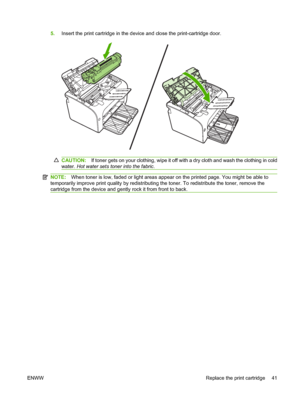 Page 515.Insert the print cartridge in the device and close the print-cartridge door.
CAUTION:If toner gets on your clothing, wipe it off with a dry cloth and wash the clothing in cold 
water.  Hot water sets toner into the fabric.
NOTE:When toner is low, faded or light areas appear on the printed page. You might be able to 
temporarily improve print quality by  redistributing the toner. To redistribute the toner, remove the 
cartridge from the device and gently rock it from front to back.
ENWW Replace the...