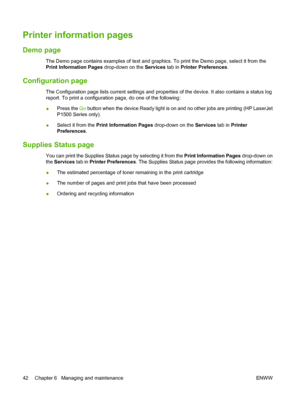 Page 52Printer information pages
Demo page
The Demo page contains examples of text and graphics. To print the Demo page, select it from the
Print Information Pages drop-down on the Services tab in Printer Preferences.
Configuration page
The Configuration page lists current settings and properties of the device. It also contains a status log
report. To print a configuration page, do one of the following:
●Press the Go button when the device Ready light is on and no other jobs are printing (HP LaserJet
P1500...