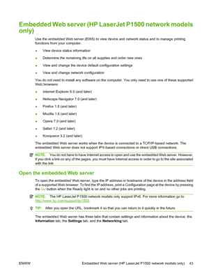 Page 53Embedded Web server (HP LaserJet P1500 network models
only)
Use the embedded Web server (EWS) to view device and network status and to manage printing
functions from your computer.
●View device status information
●Determine the remaining life on all supplies and order new ones
●View and change the device default configuration settings
●View and change network configuration
You do not need to install any software on the computer. You only need to use one of these supported
Web browsers:
●Internet Explorer...