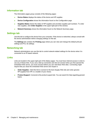 Page 54Information tab
The Information pages group consists of the following pages:
●Device Status displays the status of the device and HP supplies.
●Device Configuration shows the information found on the Configuration page.
●Supplies Status shows the status of HP supplies and provides supplies part numbers. To order
new supplies, click Order Supplies in the upper-right part of the window.
●Network Summary shows the information found on the Network Summary page.
Settings tab
Use this tab to configure the...