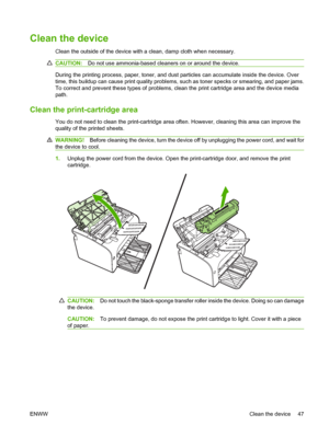 Page 57Clean the device
Clean the outside of the device with a clean, damp cloth when necessary.
CAUTION:Do not use ammonia-based cleaners on or around the device.
During the printing process, paper, toner, and dust particles can accumulate inside the device. Over 
time, this buildup can cause print quality problems, su ch as toner specks or smearing, and paper jams. 
To correct and prevent these type s of problems, clean the print cartridge area and the device media 
path.
Clean the print-cartridge area
You do...