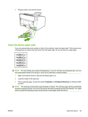 Page 594.Plug the power cord into the device.
Clean the device paper path
If you are experiencing toner specks or dots on the printouts, clean the paper path. This process uses 
a transparency to remove dust and toner from  the paper path. Do not use bond or rough paper.
NOTE:For best results use a sheet of transparency. If you do not have any transparencies, you can 
use copier-grade media (70 to 90 g/m2 (18 to 24 lb.)) that has a smooth surface.
1. Make sure that the device is idle and the Ready light is on....