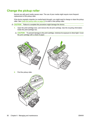 Page 60Change the pickup roller
Normal use with good media causes wear. The use of poor media might require more frequent 
replacement of the pickup roller. 
If the device regularly mispicks (no media feeds thro ugh), you might need to change or clean the pickup 
roller. See Clean the pickup roller on page 53  to order a new pickup roller.
CAUTION:Failure to complete this procedure might damage the device.
1.Open the print-cartridge door, and remove the old print cartridge. See the recycling information 
inside...