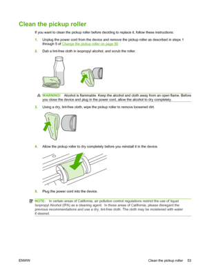 Page 63Clean the pickup roller
If you want to clean the pickup roller before deciding to replace it, follow these instructions:
1.Unplug the power cord from the device and remove the pickup roller as described in steps 1 
through 5 of Change the pickup roller on page 50
2.Dab a lint-free cloth in isopropyl alcohol, and scrub the roller.
WARNING!Alcohol is flammable. Keep the alcohol and cloth away from an open flame. Before
you close the device and plug in the power cord, allow the alcohol to dry completely....