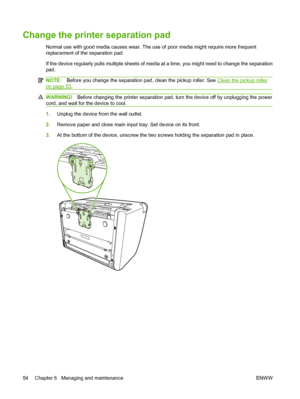 Page 64Change the printer separation pad
Normal use with good media causes wear. The use of poor media might require more frequent 
replacement of the separation pad. 
If the device regularly pulls multiple sheets of media at a time, you might need to change the separation 
pad.
NOTE: Before you change the separation pad, clean the pickup roller. See Clean the pickup roller
on page 53.
WARNING!Before changing the printer separation pad, turn the device off by unplugging the power 
cord, and wait for the device...