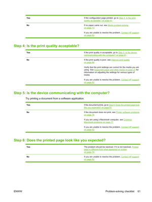 Page 71YesIf the configuration page printed, go to Step 4: Is the print
quality acceptable? on page 61
NoIf no paper came out, see Media problem-solvingon page 73.
If you are unable to resolve the problem, 
Contact HP support
on page 62.
Step 4: Is the print quality acceptable?
YesIf the print quality is acceptable, go to Step 5: Is the devicecommunicating with the computer? on page 61
NoIf the print quality is poor, see Improve print quality
on page 69.
Verify that the print settings are correct for the media...