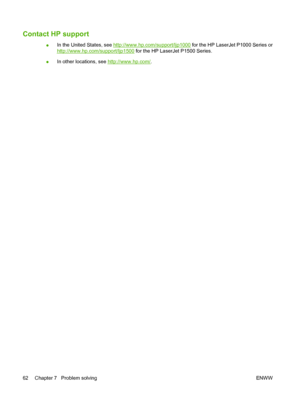 Page 72Contact HP support
●In the United States, see http://www.hp.com/support/ljp1000 for the HP LaserJet P1000 Series or
http://www.hp.com/support/ljp1500 for the HP LaserJet P1500 Series.
●In other locations, see 
http://www.hp.com/.
62 Chapter 7   Problem solving ENWW
 