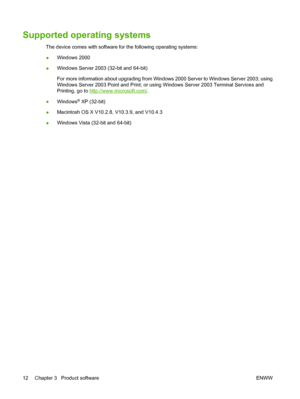 Page 22Supported operating systems
The device comes with software for the following operating systems:
●Windows 2000
●Windows Server 2003 (32-bit and 64-bit)
For more information about upgrading from Windows 2000 Server to Windows Server 2003; using
Windows Server 2003 Point and Print; or using Windows Server 2003 Terminal Services and
Printing, go to 
http://www.microsoft.com/.
●Windows
® XP (32-bit)
●Macintosh OS X V10.2.8, V10.3.9, and V10.4.3
●Windows Vista (32-bit and 64-bit)
12 Chapter 3   Product...