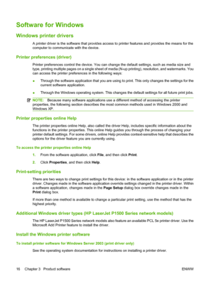 Page 26Software for Windows
Windows printer drivers
A printer driver is the software that provides access to printer features and provides the means for the 
computer to communicate with the device.
Printer preferences (driver)
Printer preferences control the de vice. You can change the default settings, such as media size and 
type, printing multiple pages on a single sheet of media (N-up printing), resolution, and watermarks. You
can access the printer preferences in the following ways: 
● Through the...