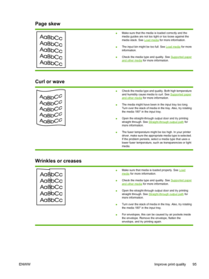 Page 105
Page skew
●Make sure that the media is loaded correctly and the
media guides are not too tight or too loose against the
media stack. See 
Load media
 for more information.
● The input bin might be too full. See 
Load media
 for more
information.
● Check the media type and quality. See 
Supported paperand other media
 for more information.
Curl or wave
●Check the media type and quality. Both high temperature
and humidity cause media to curl. See Supported paperand other media
 for more information.
● The...