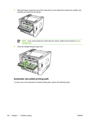 Page 114
3.With both hands, grasp the side of the media that is most visible (this includes the middle), and
carefully pull it free from the printer.
NOTE If you cannot grasp the media with your hands, perform the procedure in Print-
cartridge area .
4.Close the straight-through output door.
Automatic two-sided printing path
To clear a jam in the automatic two-sided printing path, perform the following steps:
104 Chapter 7   Problem solving ENWW
 