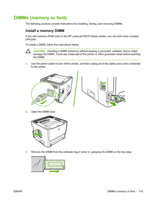 Page 125
DIMMs (memory or font)
The following sections provide instructions for installing, testing, and removing DIMMs.
Install a memory DIMM 
If you add memory (RAM only) to the HP LaserJet P2015 Series printer, you can print more complex
print jobs.
To install a DIMM, follow the instructions below:
CAUTIONHandling a DIMM (memory) without wearing a grounded, antistatic device might
damage the DIMM. Touch any metal part of the printer or other grounded metal before touching
the DIMM.
1. Use the power switch to...