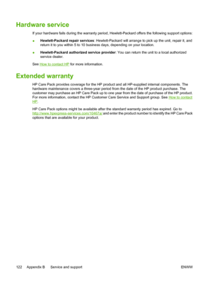 Page 132
Hardware service
If your hardware fails during the warranty period, Hewlett-Packard offers the following support options:
●Hewlett-Packard repair services
: Hewlett-Packard will arrange to pick up the unit, repair it, and
return it to you within 5 to 10 business days, depending on your location.
● Hewlett-Packard authorized service provider
: You can return the unit to a local authorized
service dealer.
See 
How to contact HP  for more information.
Extended warranty
HP Care Pack provides coverage for...