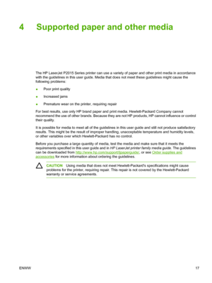 Page 27
4 Supported paper and other media
The HP LaserJet P2015 Series printer can use a variety of paper and other print media in accordance
with the guidelines in this user guide. Media that does not meet these guidelines might cause the
following problems:
●Poor print quality
● Increased jams
● Premature wear on the printer, requiring repair
For best results, use only HP brand paper and print media. Hewlett-Packard Company cannot
recommend the use of other brands. Because they are not HP products, HP cannot...