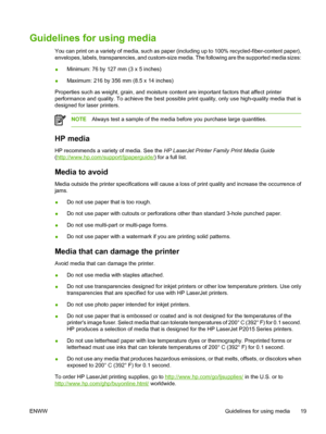 Page 29
Guidelines for using media
You can print on a variety of media, such as paper (including up to 100% recycled-fiber-content paper),
envelopes, labels, transparencies, and custom-size media. The following are the supported media sizes:
●Minimum: 76 by 127 mm (3 x 5 inches)
● Maximum: 216 by 356 mm (8.5 x 14 inches)
Properties such as weight, grain, and moisture content are important factors that affect printer
performance and quality. To achieve the best possible print quality, only use high-quality media...