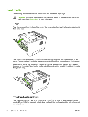 Page 34
Load media
The following sections describe how to load media into the different input trays.
CAUTIONIf you try to print on media that is wrinkled, folded, or damaged in any way, a jam
might occur. See 
Clearing jams  for more information.
Tray 1
Tray 1 is accessed from the front of  the printer. The printer prints from tray 1 before attempting to print
from other trays.
Tray 1 holds up to fifty sheets of 75 g/m2 (20 lb) media or ten envelopes, ten transparencies, or ten
cards. You can use tray 1 to...