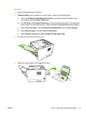 Page 47
Mac OS X
1.Open the straight-through output door.
2. If Manual Duplex  does not appear as a printer option, perform the following steps:
a. Verify that  HP Manual Duplex&Booklet (Classic)  was selected when the software driver
was installed with the  Custom Install option.
b. Do a  File-Print , select Plug-In Preferences , and click the right-facing arrow. The right-facing
arrow changes to a down-facing arrow, and the HP Manual Duplex&Booklet feature displays.
c. Select  Print Time Filters , select HP...