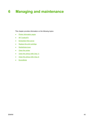 Page 55
6 Managing and maintenance
This chapter provides information on the following topics:
●
Printer information pages
●
HP ToolboxFX
●
Embedded Web server
●
Replace the print cartridge
●
Redistribute toner
●
Clean the printer
●
Clean the pickup roller (tray 1)
●
Clean the pickup roller (tray 2)
●
EconoMode
ENWW 45
 