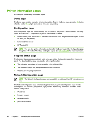 Page 56
Printer information pages
You can print the following information pages.
Demo page
The Demo page contains examples of text and graphics. To print the Demo page, press the Go button
when the printer  Ready light is on and no other jobs are printing.
Configuration page
The Configuration page lists current settings and properties of the printer. It also contains a status log
report. You can print a Configuration page from the following locations:
●Printer control panel. Press the 
Go button for five...