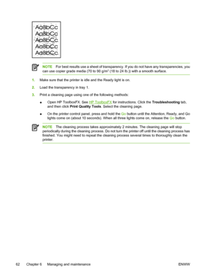 Page 72
NOTEFor best results use a sheet of transparency. If you do not have any transparencies, you
can use copier grade media (70 to 90 g/m2 (18 to 24 lb.)) with a smooth surface.
1. Make sure that the printer is idle and the Ready light is on.
2. Load the transparency in tray 1.
3. Print a cleaning page using one of the following methods:
●Open HP ToolboxFX. See 
HP ToolboxFX
 for instructions. Click the  Troubleshooting tab,
and then click  Print Quality Tools . Select the cleaning page.
● On the printer...