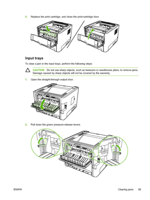 Page 109
5.Replace the print cartridge, and close the print-cartridge door.
Input trays
To clear a jam in the input trays, perform the following steps:
CAUTION Do not use sharp objects, such as tweezers or needlenose pliers, to remove jams.
Damage caused by sharp objects will not be covered by the warranty.
1. Open the straight-through output door.
2.Pull down the green pressure-release levers.
ENWW Clearing jams 99
 