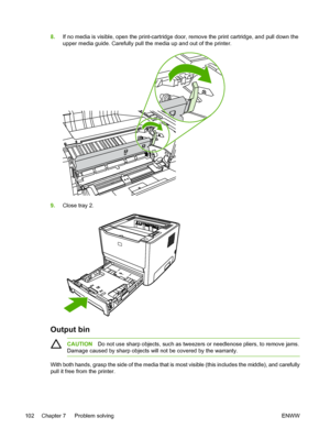 Page 112
8.If no media is visible, open the print-cartridge door, remove the print cartridge, and pull down the
upper media guide. Carefully pull the media up and out of the printer.
9.Close tray 2.
Output bin
CAUTION Do not use sharp objects, such as tweezers or needlenose pliers, to remove jams.
Damage caused by sharp objects will not be covered by the warranty.
With both hands, grasp the side of the media that is most visible (this includes the middle), and carefully
pull it free from the printer.
102 Chapter...